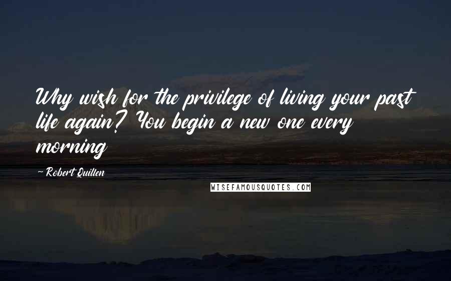 Robert Quillen Quotes: Why wish for the privilege of living your past life again? You begin a new one every morning