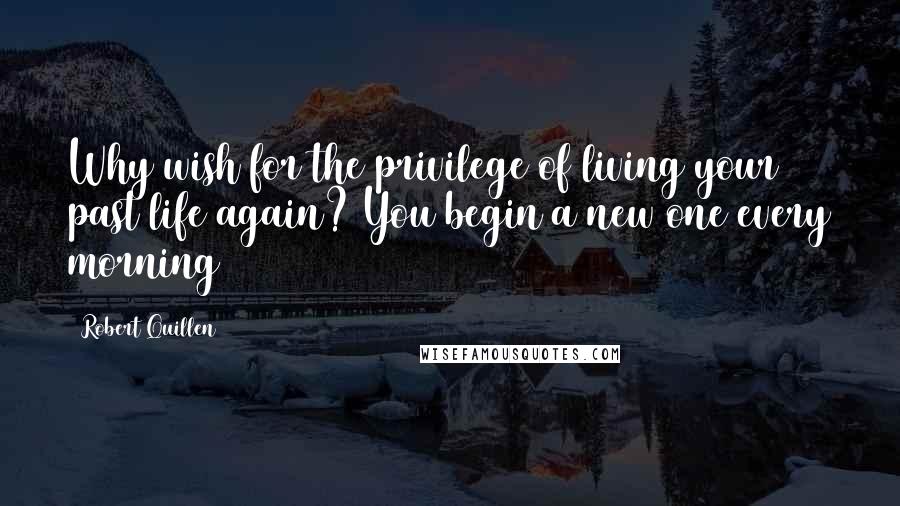 Robert Quillen Quotes: Why wish for the privilege of living your past life again? You begin a new one every morning