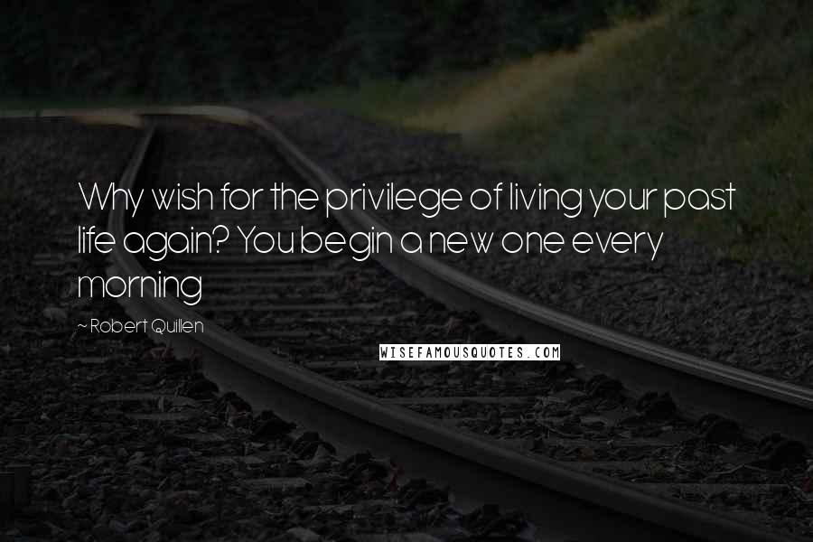 Robert Quillen Quotes: Why wish for the privilege of living your past life again? You begin a new one every morning