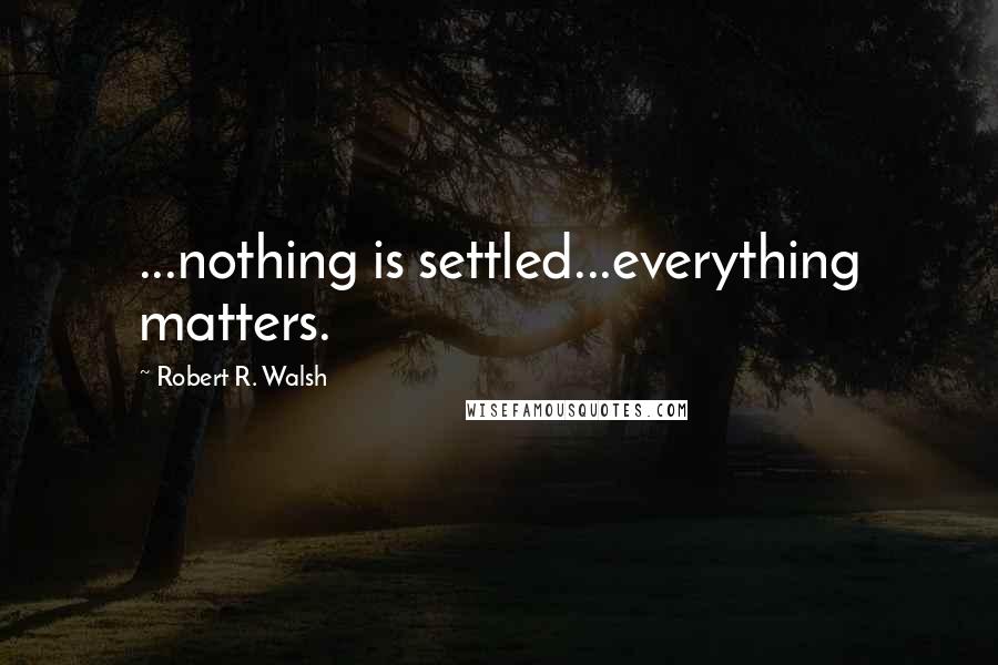 Robert R. Walsh Quotes: ...nothing is settled...everything matters.