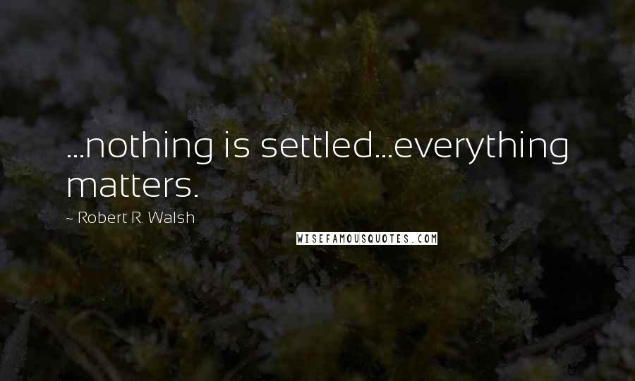 Robert R. Walsh Quotes: ...nothing is settled...everything matters.