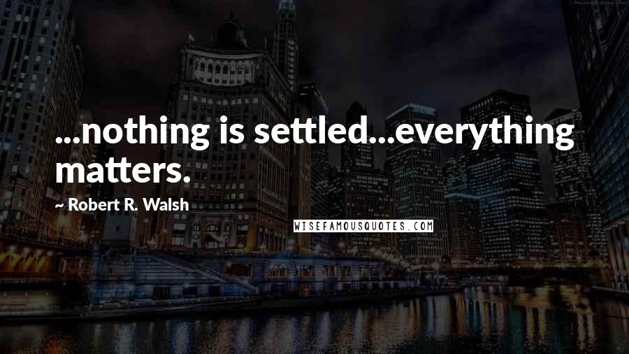 Robert R. Walsh Quotes: ...nothing is settled...everything matters.