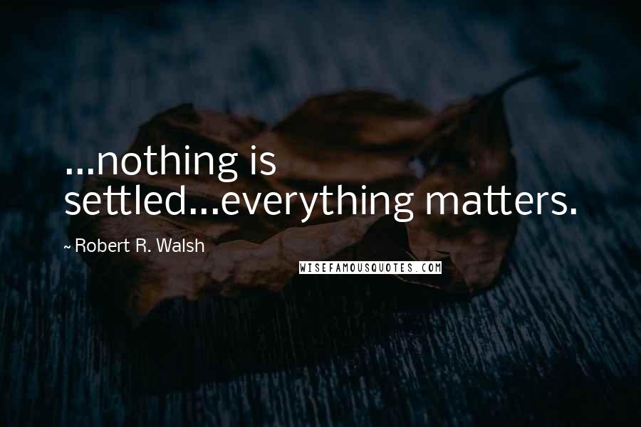 Robert R. Walsh Quotes: ...nothing is settled...everything matters.