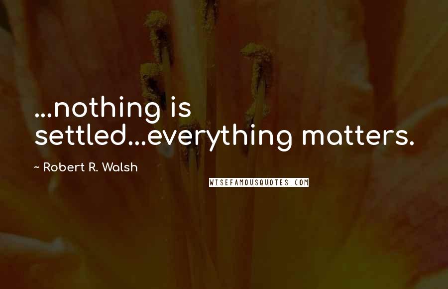Robert R. Walsh Quotes: ...nothing is settled...everything matters.