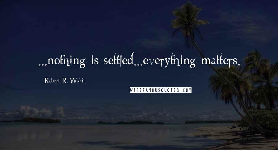 Robert R. Walsh Quotes: ...nothing is settled...everything matters.