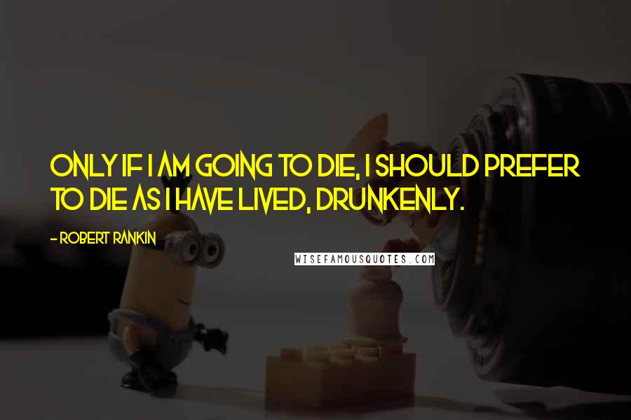 Robert Rankin Quotes: Only if I am going to die, I should prefer to die as I have lived, drunkenly.