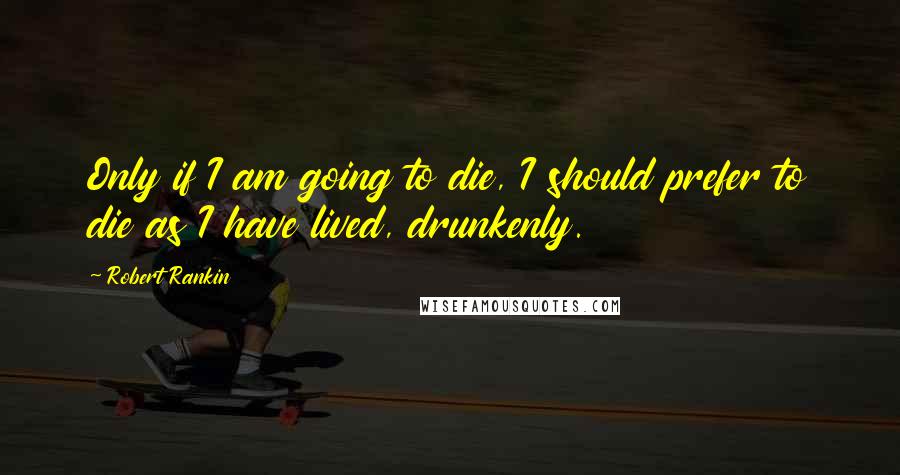 Robert Rankin Quotes: Only if I am going to die, I should prefer to die as I have lived, drunkenly.