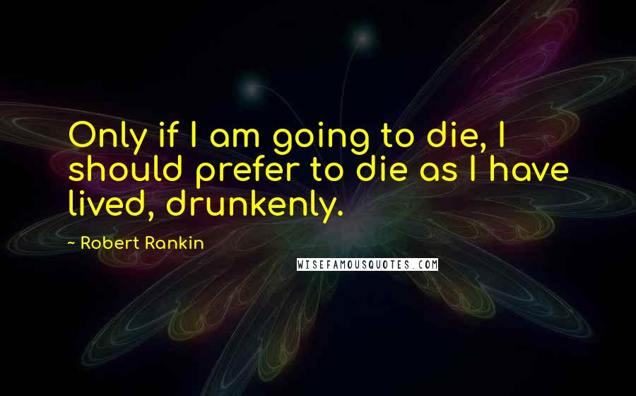 Robert Rankin Quotes: Only if I am going to die, I should prefer to die as I have lived, drunkenly.