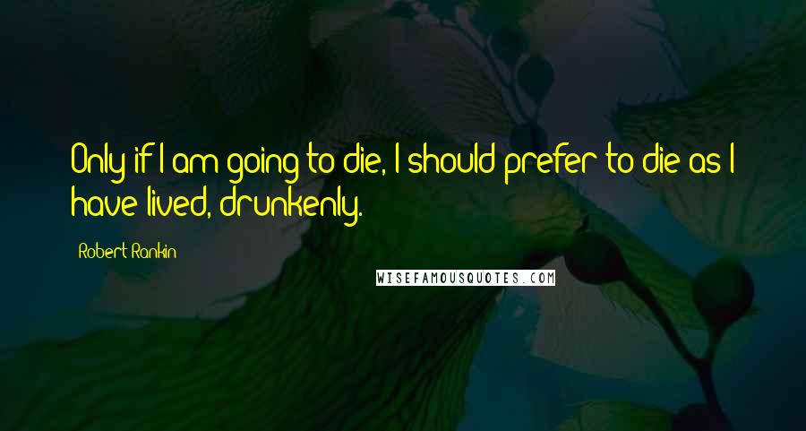 Robert Rankin Quotes: Only if I am going to die, I should prefer to die as I have lived, drunkenly.