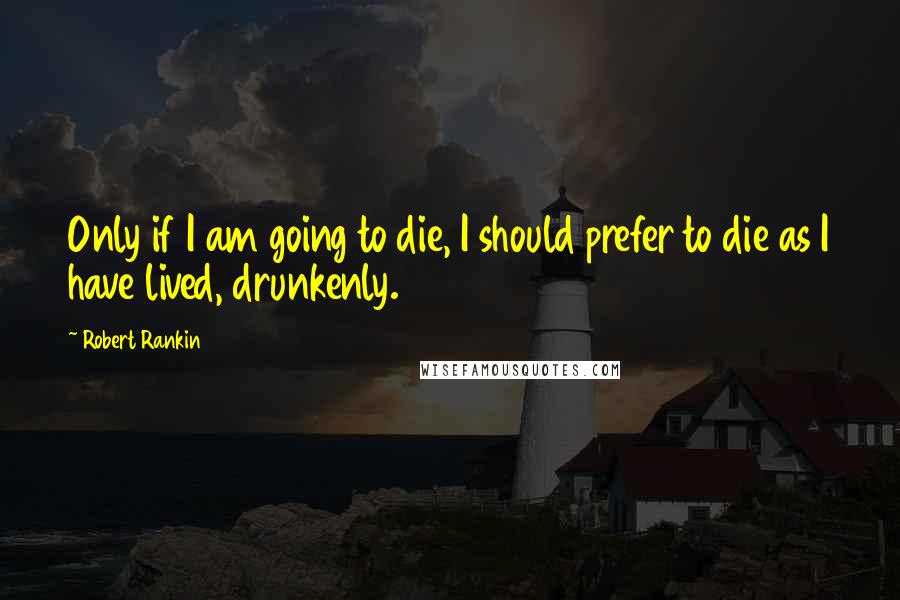 Robert Rankin Quotes: Only if I am going to die, I should prefer to die as I have lived, drunkenly.