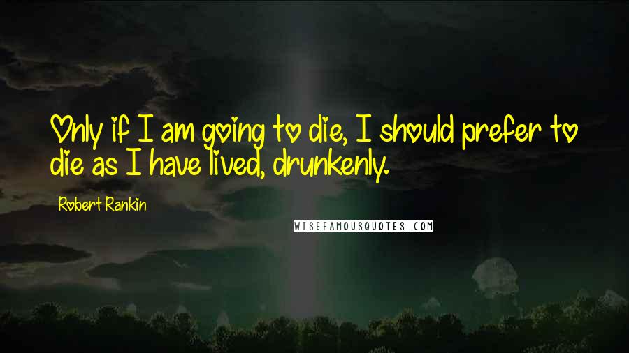 Robert Rankin Quotes: Only if I am going to die, I should prefer to die as I have lived, drunkenly.