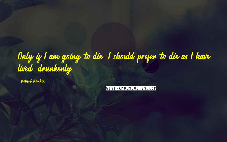 Robert Rankin Quotes: Only if I am going to die, I should prefer to die as I have lived, drunkenly.