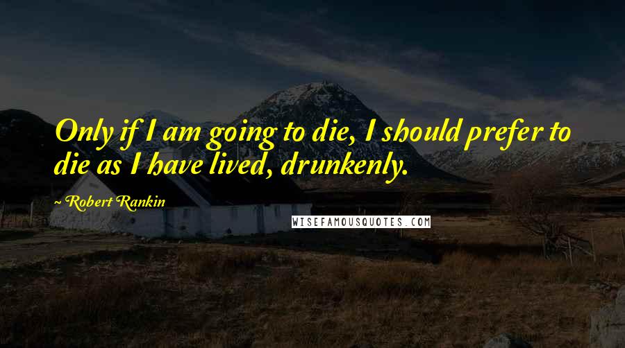 Robert Rankin Quotes: Only if I am going to die, I should prefer to die as I have lived, drunkenly.