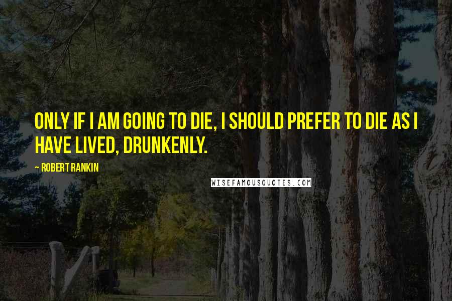Robert Rankin Quotes: Only if I am going to die, I should prefer to die as I have lived, drunkenly.