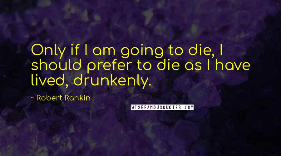 Robert Rankin Quotes: Only if I am going to die, I should prefer to die as I have lived, drunkenly.