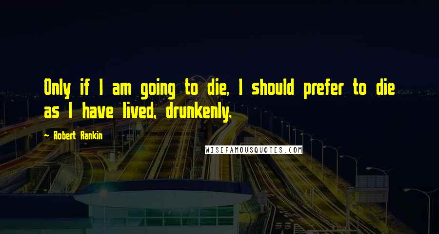 Robert Rankin Quotes: Only if I am going to die, I should prefer to die as I have lived, drunkenly.