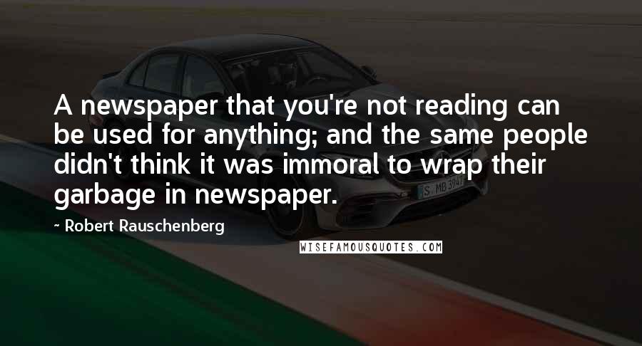 Robert Rauschenberg Quotes: A newspaper that you're not reading can be used for anything; and the same people didn't think it was immoral to wrap their garbage in newspaper.