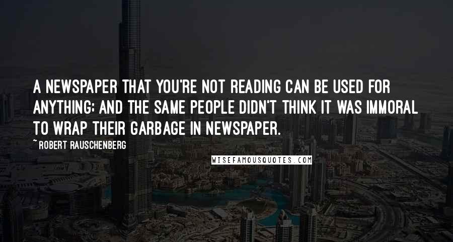 Robert Rauschenberg Quotes: A newspaper that you're not reading can be used for anything; and the same people didn't think it was immoral to wrap their garbage in newspaper.