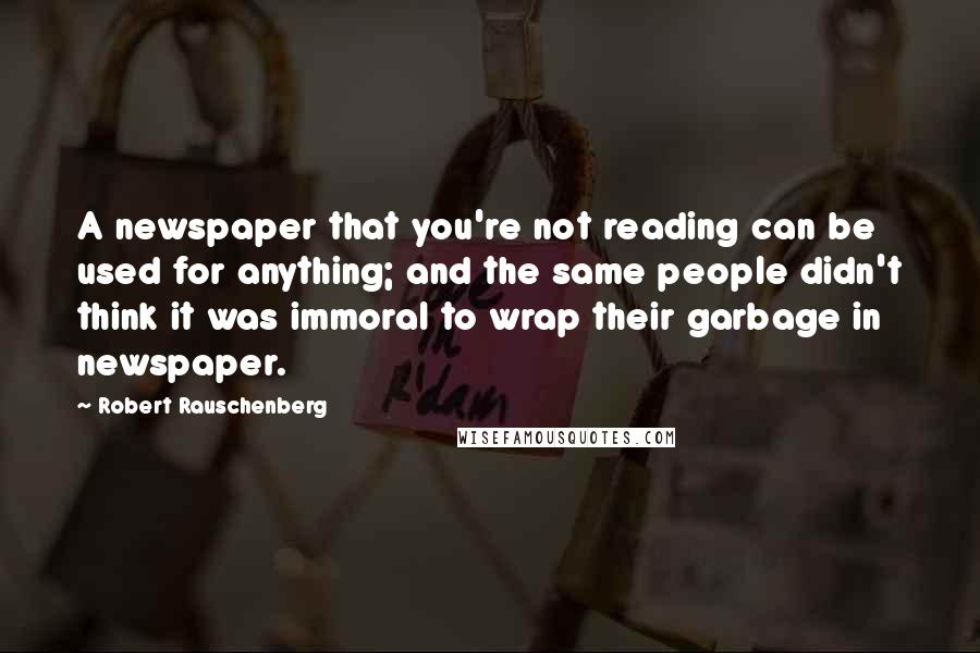 Robert Rauschenberg Quotes: A newspaper that you're not reading can be used for anything; and the same people didn't think it was immoral to wrap their garbage in newspaper.