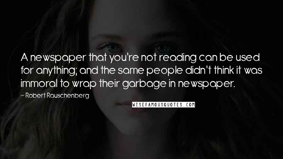 Robert Rauschenberg Quotes: A newspaper that you're not reading can be used for anything; and the same people didn't think it was immoral to wrap their garbage in newspaper.