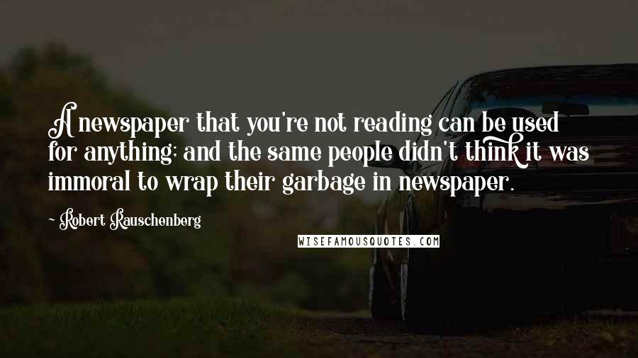 Robert Rauschenberg Quotes: A newspaper that you're not reading can be used for anything; and the same people didn't think it was immoral to wrap their garbage in newspaper.