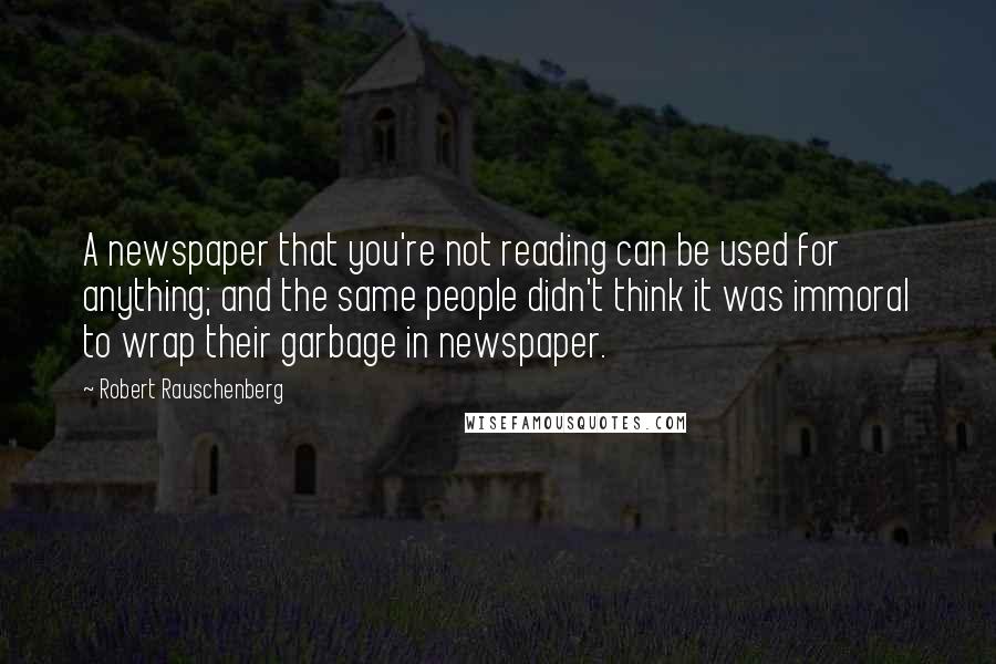 Robert Rauschenberg Quotes: A newspaper that you're not reading can be used for anything; and the same people didn't think it was immoral to wrap their garbage in newspaper.