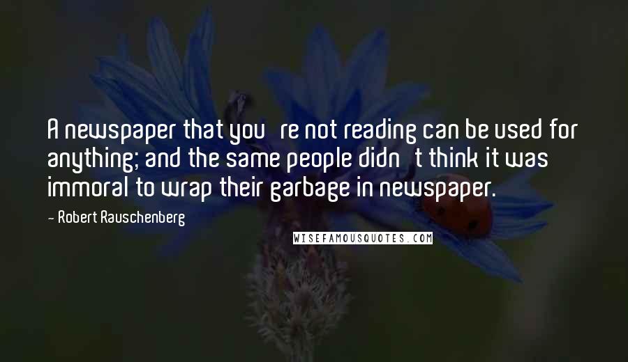 Robert Rauschenberg Quotes: A newspaper that you're not reading can be used for anything; and the same people didn't think it was immoral to wrap their garbage in newspaper.