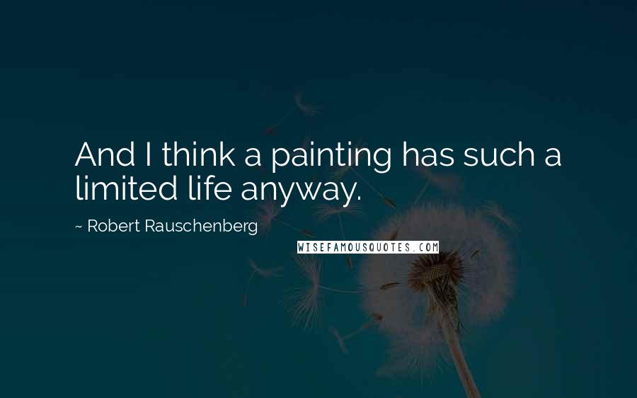 Robert Rauschenberg Quotes: And I think a painting has such a limited life anyway.