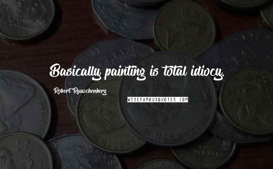 Robert Rauschenberg Quotes: Basically painting is total idiocy.