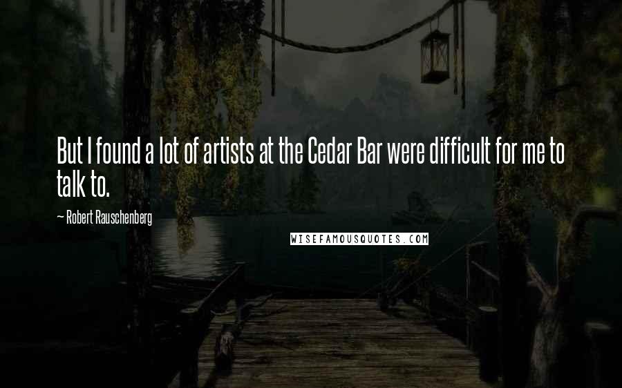 Robert Rauschenberg Quotes: But I found a lot of artists at the Cedar Bar were difficult for me to talk to.