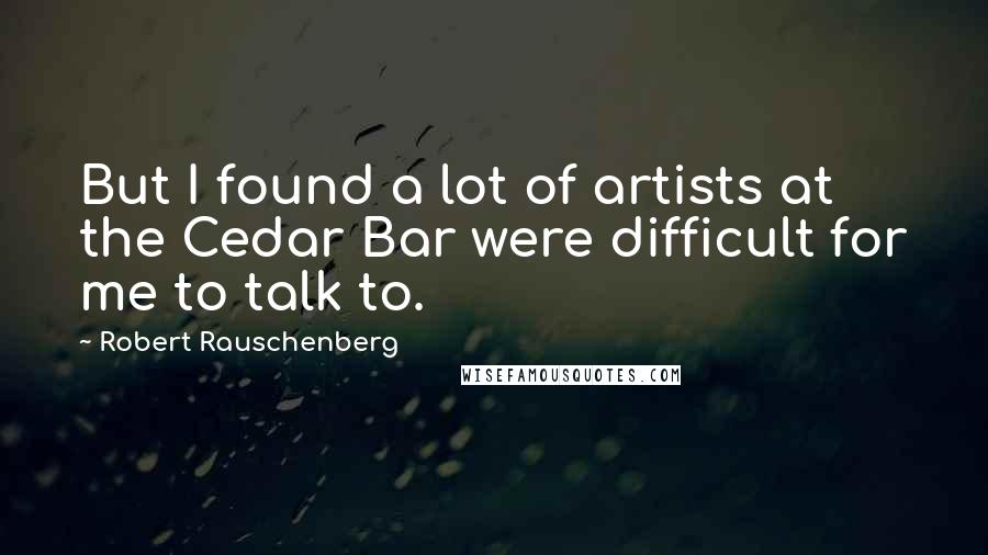 Robert Rauschenberg Quotes: But I found a lot of artists at the Cedar Bar were difficult for me to talk to.