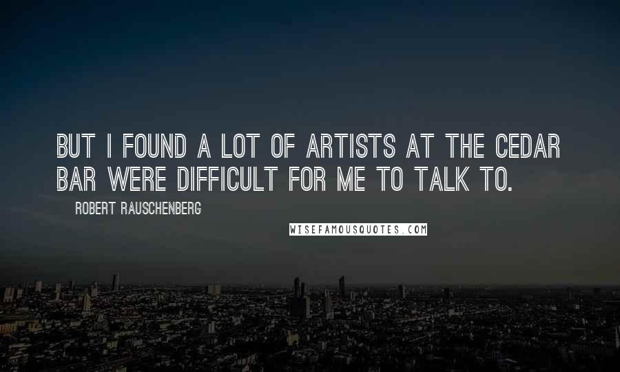 Robert Rauschenberg Quotes: But I found a lot of artists at the Cedar Bar were difficult for me to talk to.