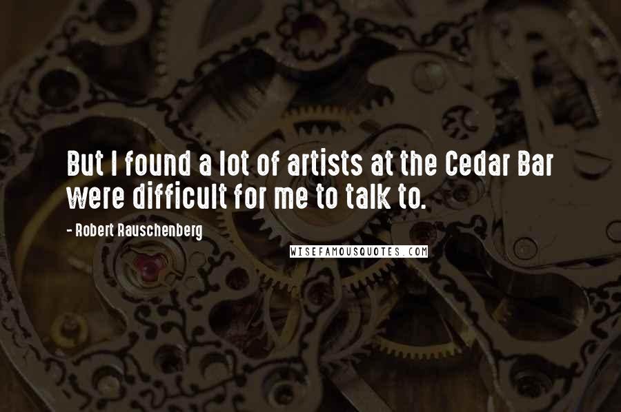 Robert Rauschenberg Quotes: But I found a lot of artists at the Cedar Bar were difficult for me to talk to.