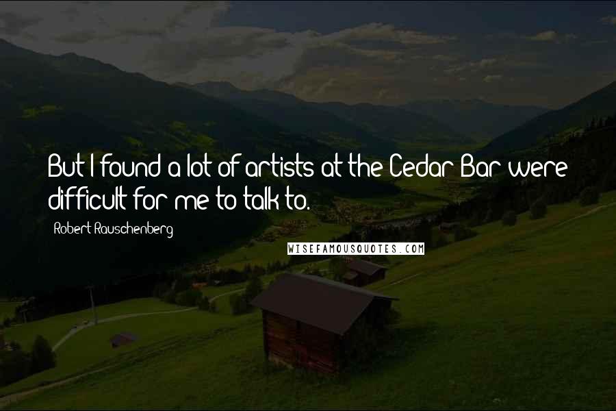 Robert Rauschenberg Quotes: But I found a lot of artists at the Cedar Bar were difficult for me to talk to.