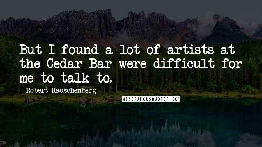 Robert Rauschenberg Quotes: But I found a lot of artists at the Cedar Bar were difficult for me to talk to.