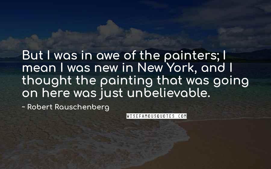 Robert Rauschenberg Quotes: But I was in awe of the painters; I mean I was new in New York, and I thought the painting that was going on here was just unbelievable.