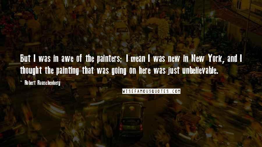 Robert Rauschenberg Quotes: But I was in awe of the painters; I mean I was new in New York, and I thought the painting that was going on here was just unbelievable.