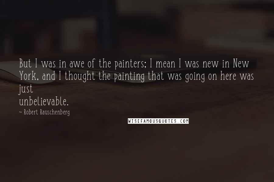 Robert Rauschenberg Quotes: But I was in awe of the painters; I mean I was new in New York, and I thought the painting that was going on here was just unbelievable.
