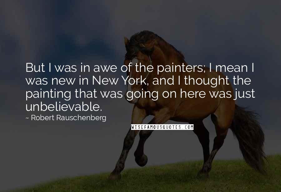 Robert Rauschenberg Quotes: But I was in awe of the painters; I mean I was new in New York, and I thought the painting that was going on here was just unbelievable.