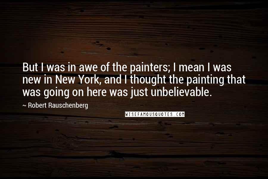 Robert Rauschenberg Quotes: But I was in awe of the painters; I mean I was new in New York, and I thought the painting that was going on here was just unbelievable.