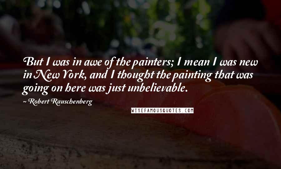 Robert Rauschenberg Quotes: But I was in awe of the painters; I mean I was new in New York, and I thought the painting that was going on here was just unbelievable.