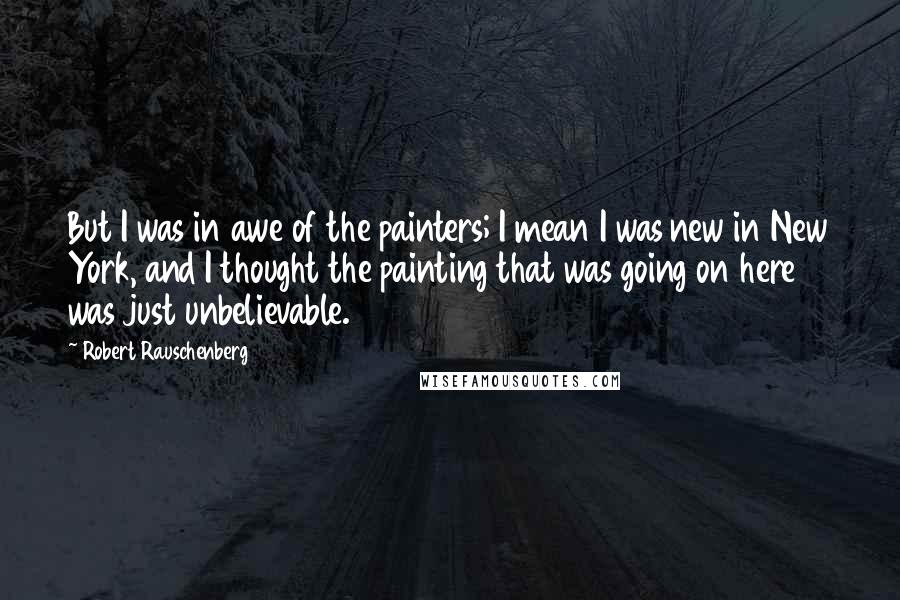 Robert Rauschenberg Quotes: But I was in awe of the painters; I mean I was new in New York, and I thought the painting that was going on here was just unbelievable.