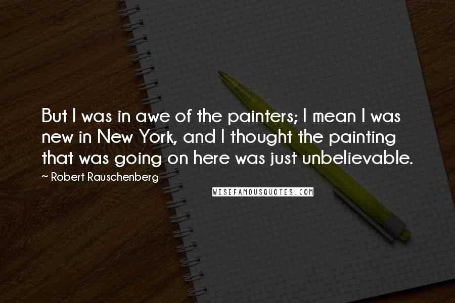 Robert Rauschenberg Quotes: But I was in awe of the painters; I mean I was new in New York, and I thought the painting that was going on here was just unbelievable.