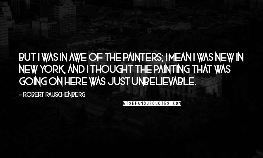 Robert Rauschenberg Quotes: But I was in awe of the painters; I mean I was new in New York, and I thought the painting that was going on here was just unbelievable.