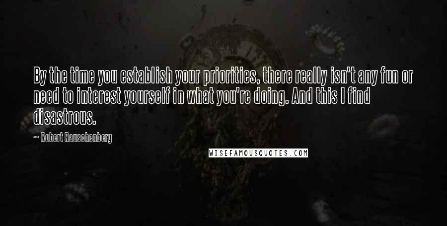 Robert Rauschenberg Quotes: By the time you establish your priorities, there really isn't any fun or need to interest yourself in what you're doing. And this I find disastrous.