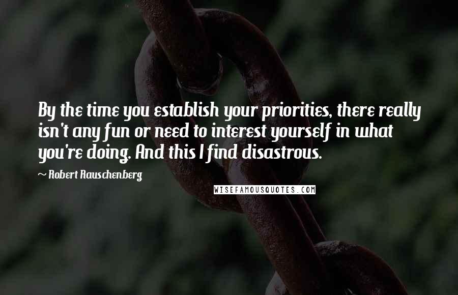 Robert Rauschenberg Quotes: By the time you establish your priorities, there really isn't any fun or need to interest yourself in what you're doing. And this I find disastrous.