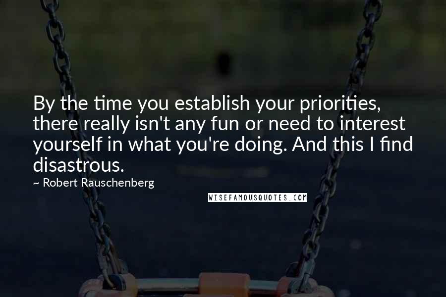 Robert Rauschenberg Quotes: By the time you establish your priorities, there really isn't any fun or need to interest yourself in what you're doing. And this I find disastrous.