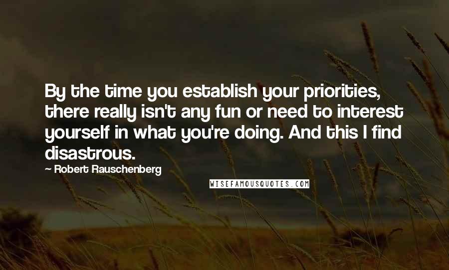 Robert Rauschenberg Quotes: By the time you establish your priorities, there really isn't any fun or need to interest yourself in what you're doing. And this I find disastrous.