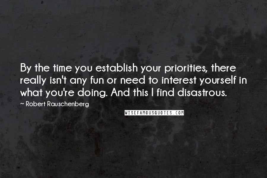 Robert Rauschenberg Quotes: By the time you establish your priorities, there really isn't any fun or need to interest yourself in what you're doing. And this I find disastrous.