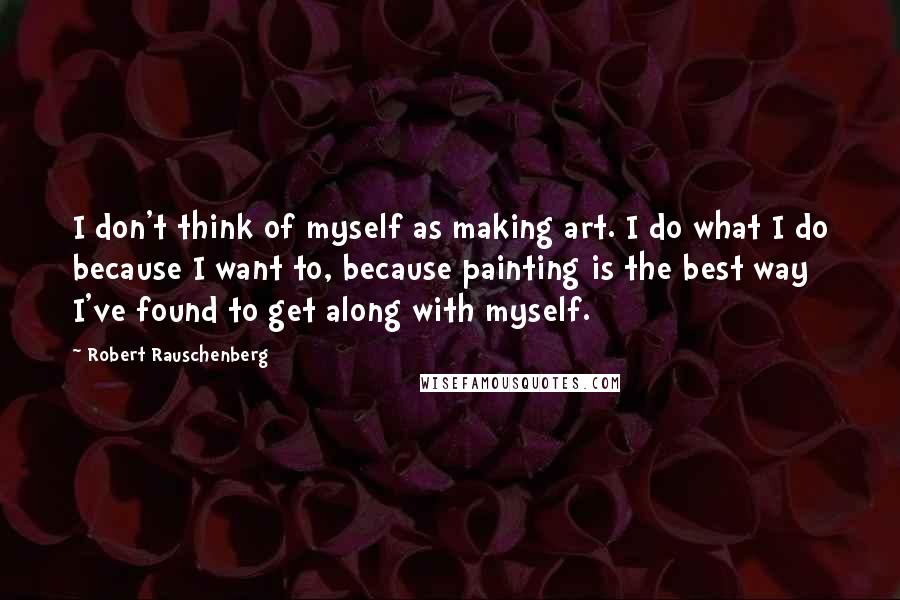 Robert Rauschenberg Quotes: I don't think of myself as making art. I do what I do because I want to, because painting is the best way I've found to get along with myself.